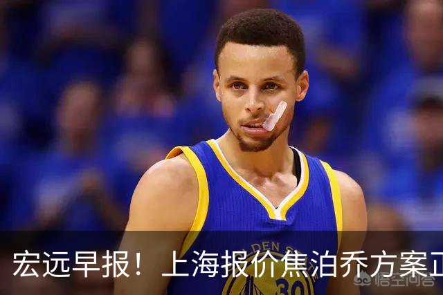 宏远早报！上海报价焦泊乔方案正式出炉，朱芳雨赴新疆谈判，徐杰自费特训